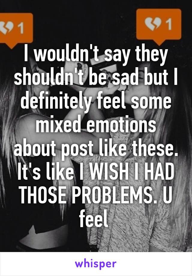 I wouldn't say they shouldn't be sad but I definitely feel some mixed emotions about post like these.
It's like I WISH I HAD THOSE PROBLEMS. U feel 