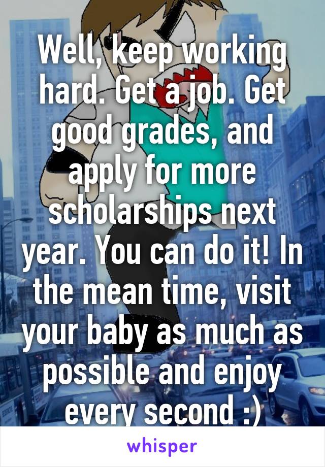 Well, keep working hard. Get a job. Get good grades, and apply for more scholarships next year. You can do it! In the mean time, visit your baby as much as possible and enjoy every second :)