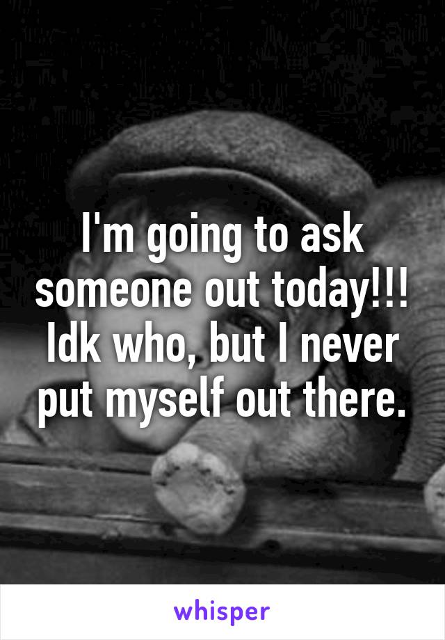 I'm going to ask someone out today!!!
Idk who, but I never put myself out there.