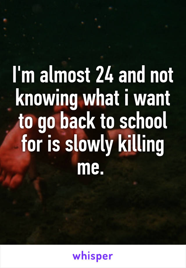 I'm almost 24 and not knowing what i want to go back to school for is slowly killing me. 
