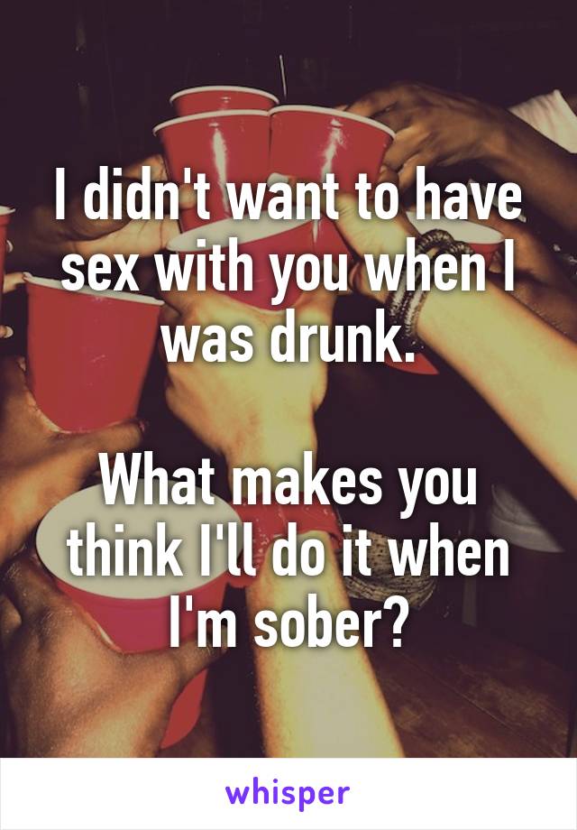 I didn't want to have sex with you when I was drunk.

What makes you think I'll do it when I'm sober?