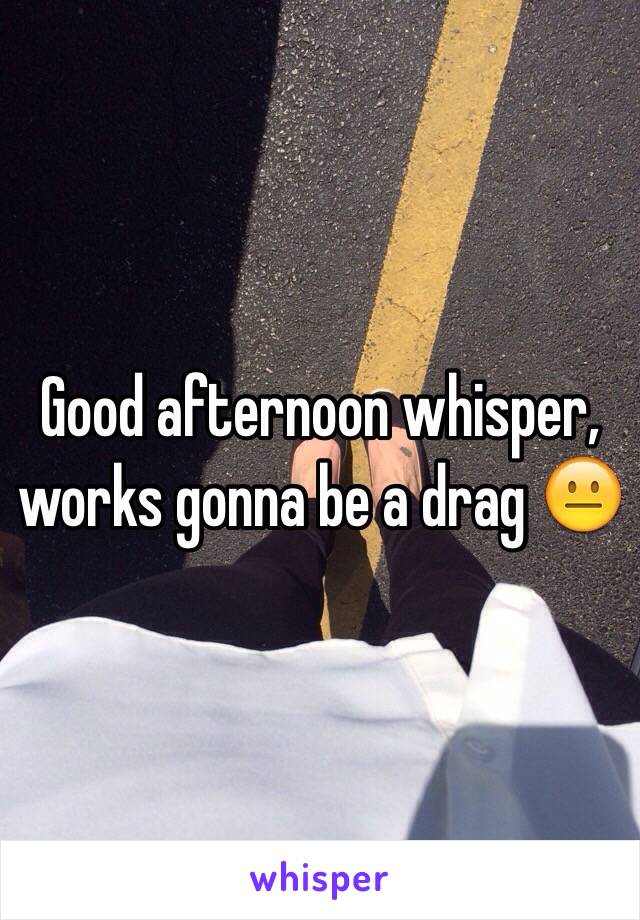 Good afternoon whisper, works gonna be a drag 😐