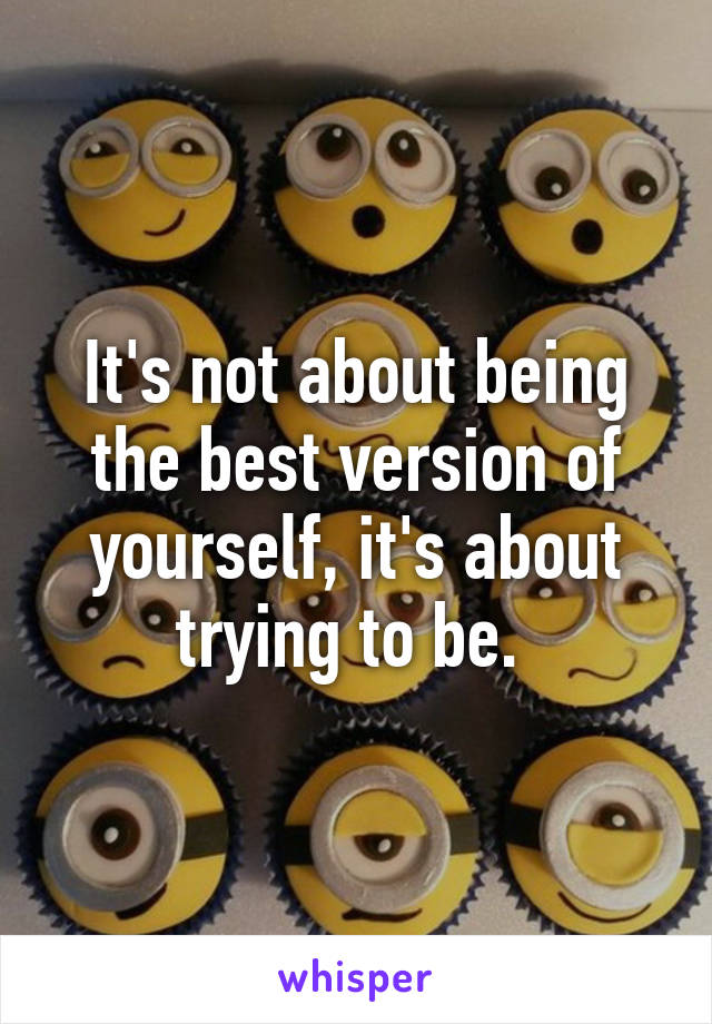 It's not about being the best version of yourself, it's about trying to be. 