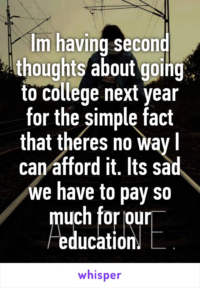 Im having second thoughts about going to college next year for the simple fact that theres no way I can afford it. Its sad we have to pay so much for our education.