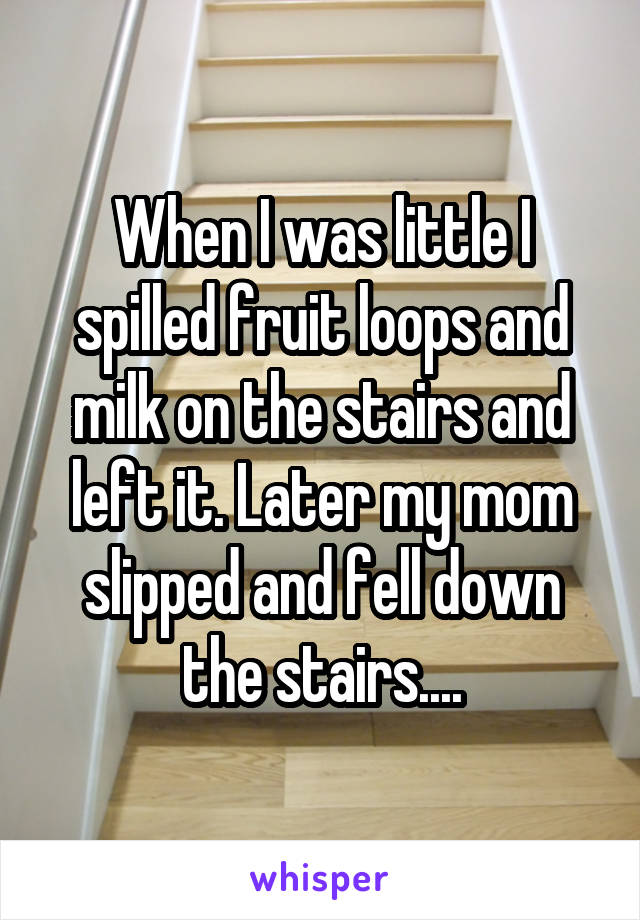 When I was little I spilled fruit loops and milk on the stairs and left it. Later my mom slipped and fell down the stairs....
