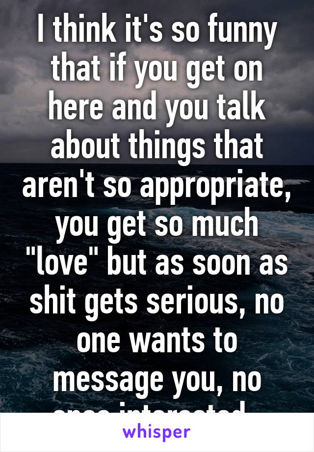 I think it's so funny that if you get on here and you talk about things that aren't so appropriate, you get so much "love" but as soon as shit gets serious, no one wants to message you, no ones interested. 