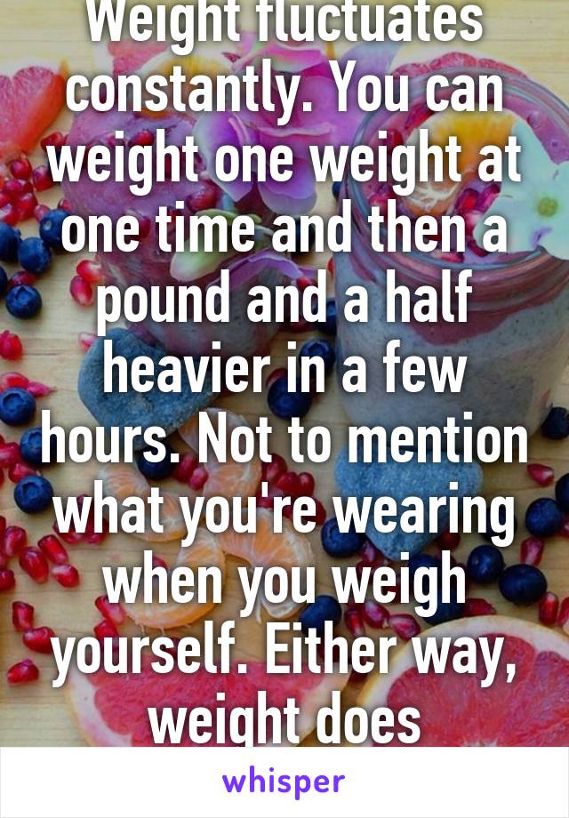 Weight fluctuates constantly. You can weight one weight at one time and then a pound and a half heavier in a few hours. Not to mention what you're wearing when you weigh yourself. Either way, weight does fluctuate. 