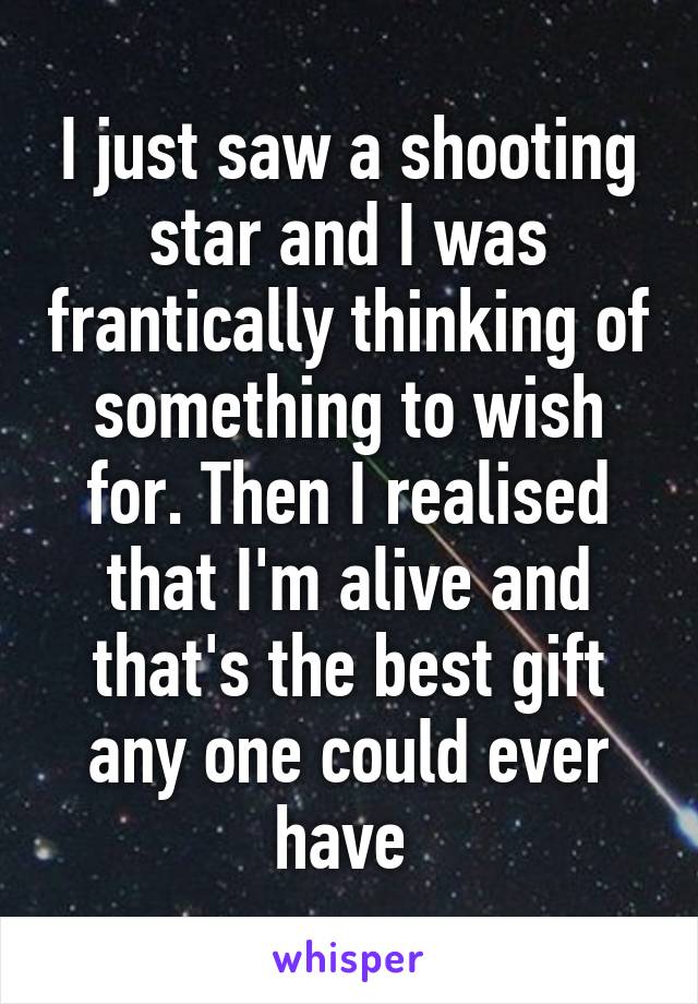 I just saw a shooting star and I was frantically thinking of something to wish for. Then I realised that I'm alive and that's the best gift any one could ever have 