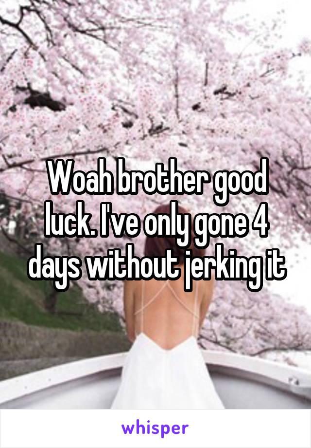 Woah brother good luck. I've only gone 4 days without jerking it