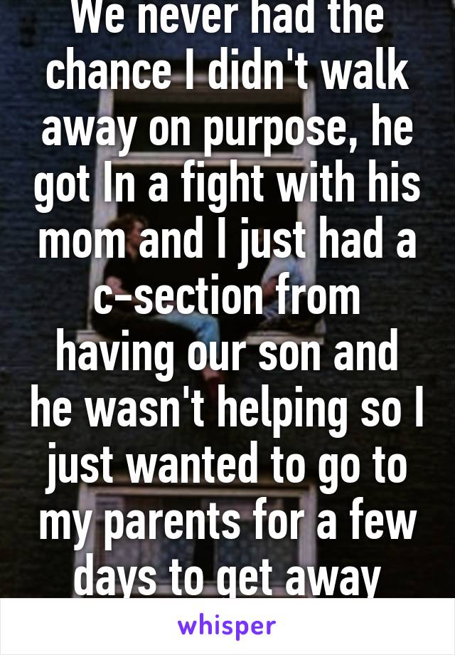 We never had the chance I didn't walk away on purpose, he got In a fight with his mom and I just had a c-section from having our son and he wasn't helping so I just wanted to go to my parents for a few days to get away from the fighting.