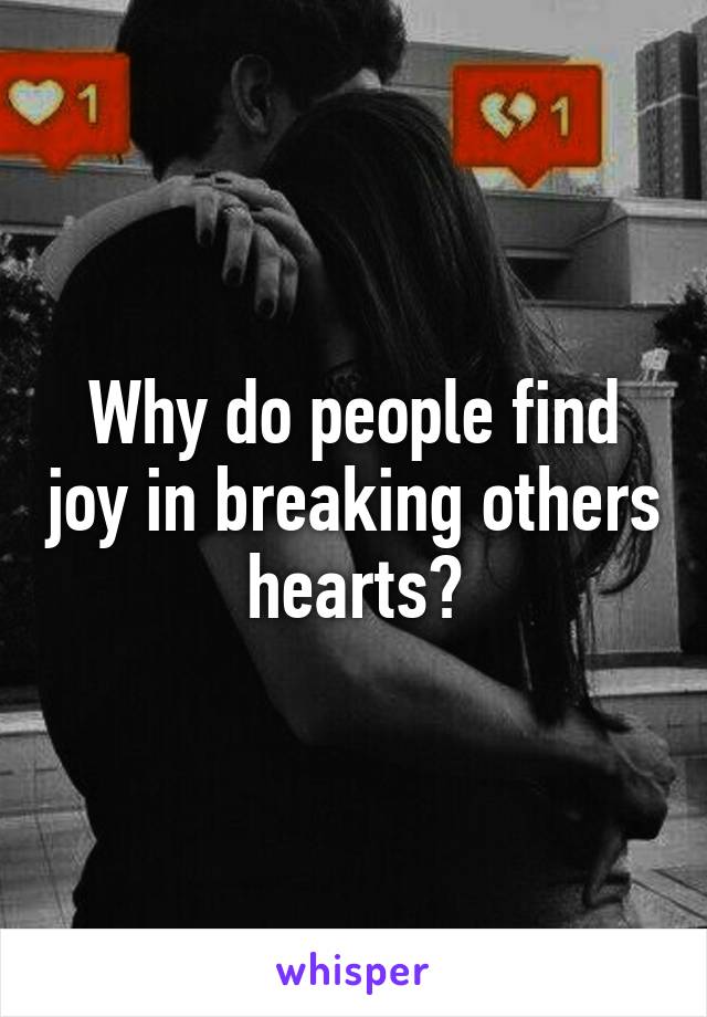 Why do people find joy in breaking others hearts?