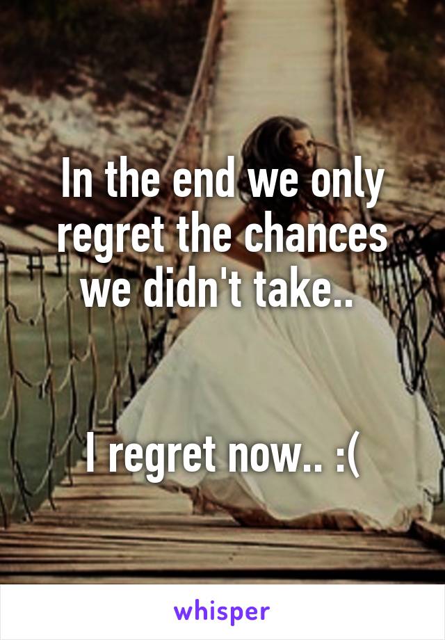 In the end we only regret the chances we didn't take.. 


I regret now.. :(