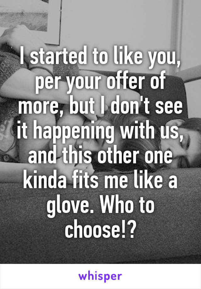 I started to like you, per your offer of more, but I don't see it happening with us, and this other one kinda fits me like a glove. Who to choose!?