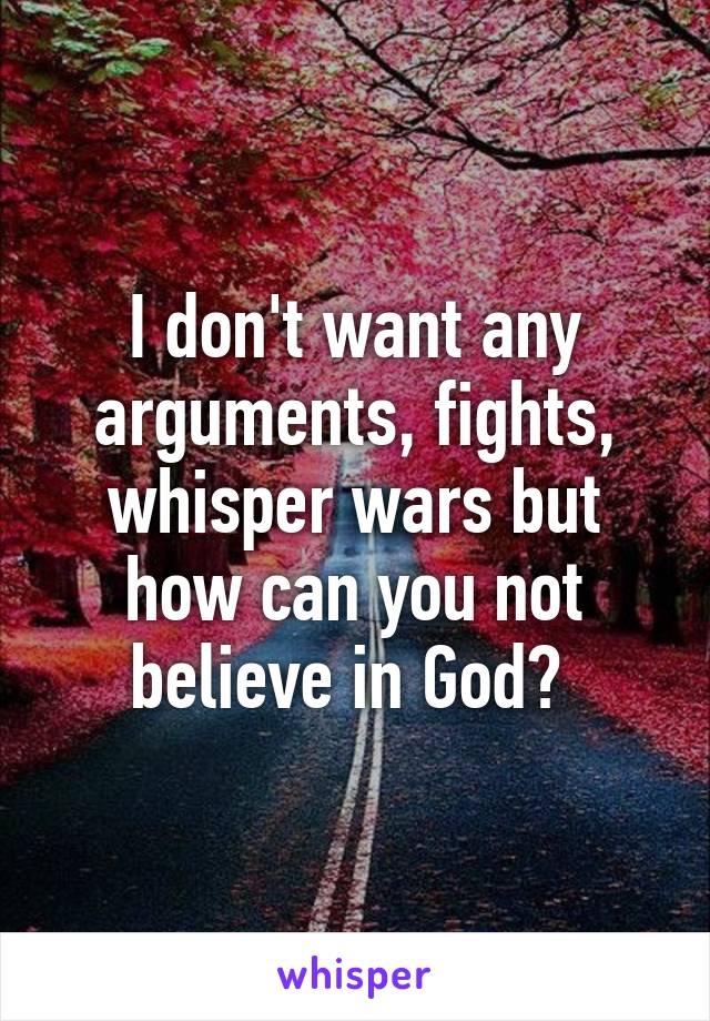 I don't want any arguments, fights, whisper wars but how can you not believe in God? 