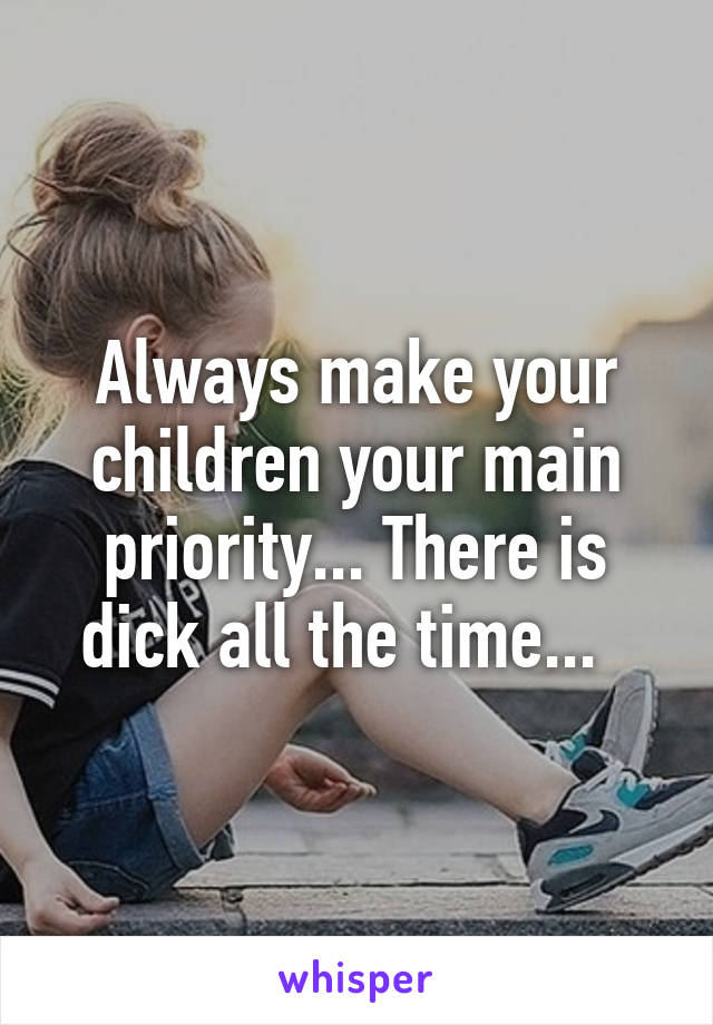 Always make your children your main priority... There is dick all the time...  