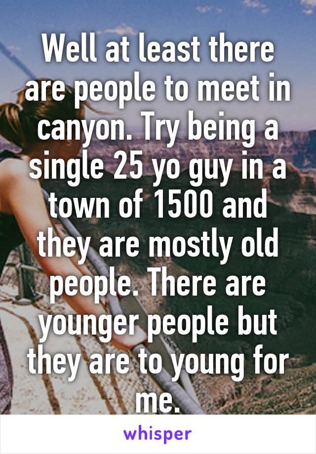 Well at least there are people to meet in canyon. Try being a single 25 yo guy in a town of 1500 and they are mostly old people. There are younger people but they are to young for me.