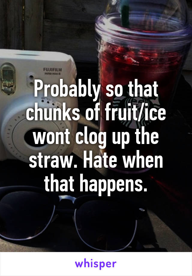 Probably so that chunks of fruit/ice wont clog up the straw. Hate when that happens.