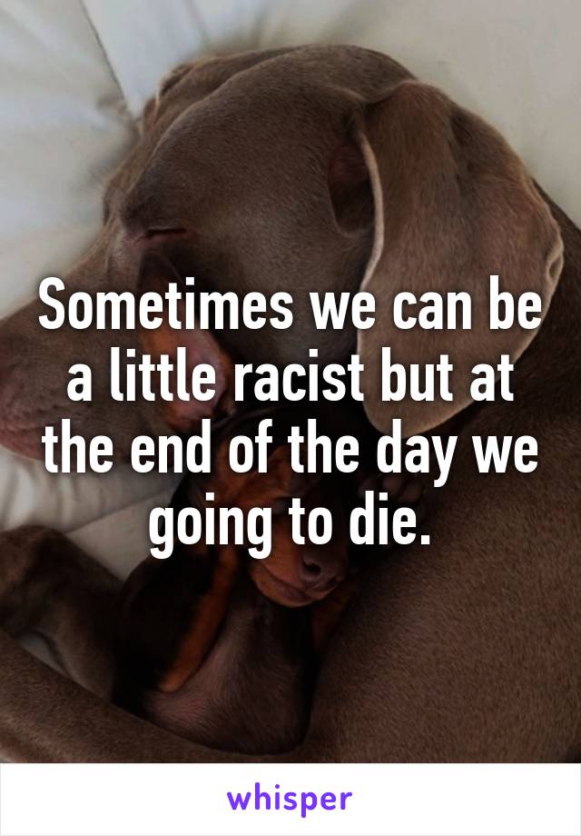 Sometimes we can be a little racist but at the end of the day we going to die.