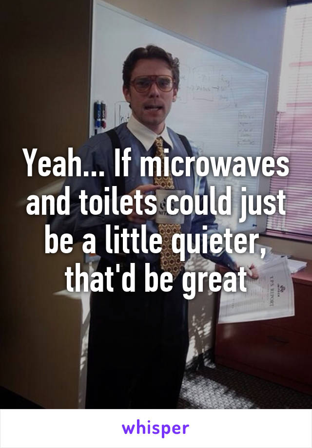 Yeah... If microwaves and toilets could just be a little quieter, that'd be great