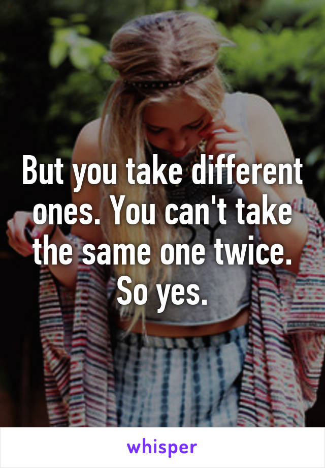 But you take different ones. You can't take the same one twice. So yes.