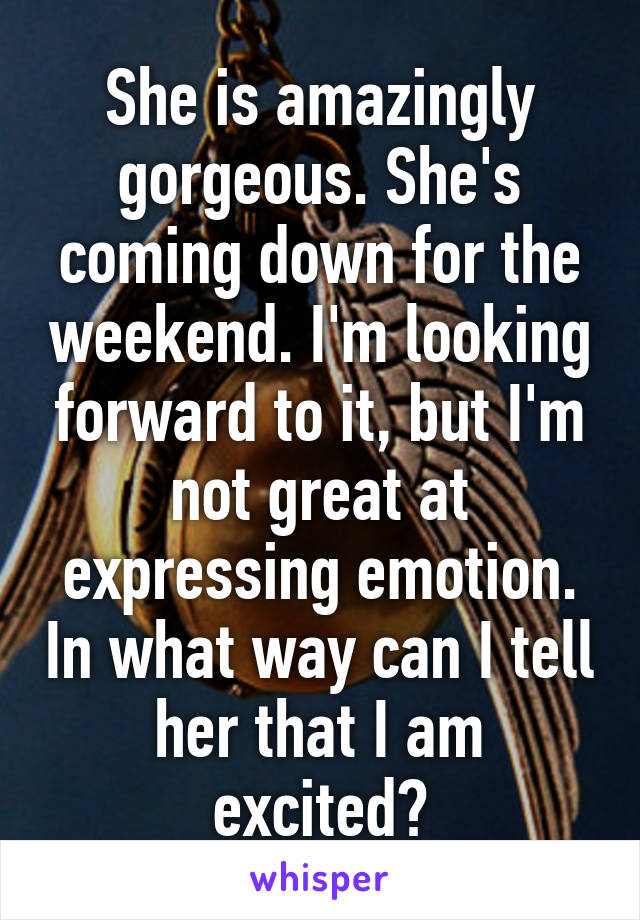 She is amazingly gorgeous. She's coming down for the weekend. I'm looking forward to it, but I'm not great at expressing emotion. In what way can I tell her that I am excited?