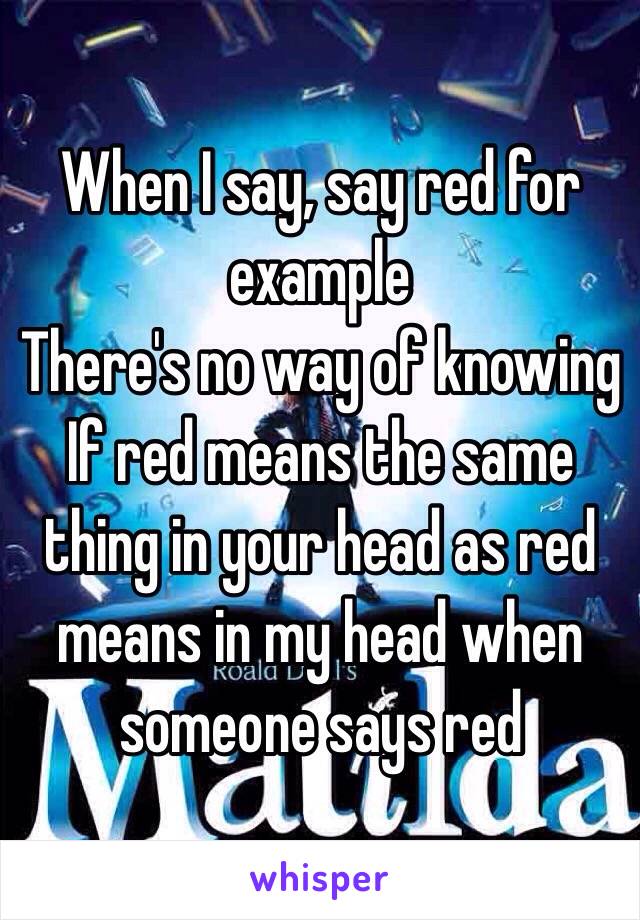 When I say, say red for example
There's no way of knowing
If red means the same thing in your head as red means in my head when someone says red