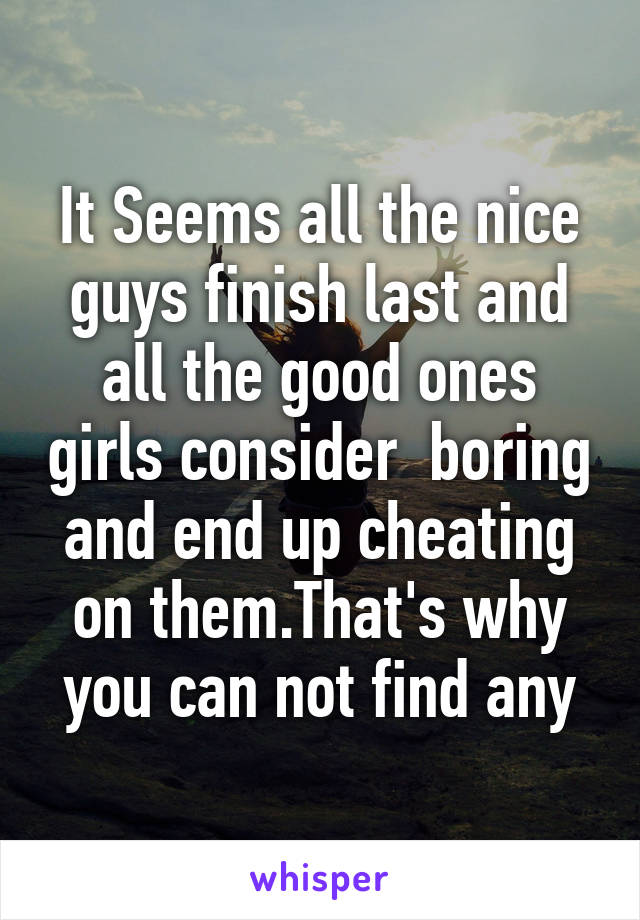 It Seems all the nice guys finish last and all the good ones girls consider  boring and end up cheating on them.That's why you can not find any