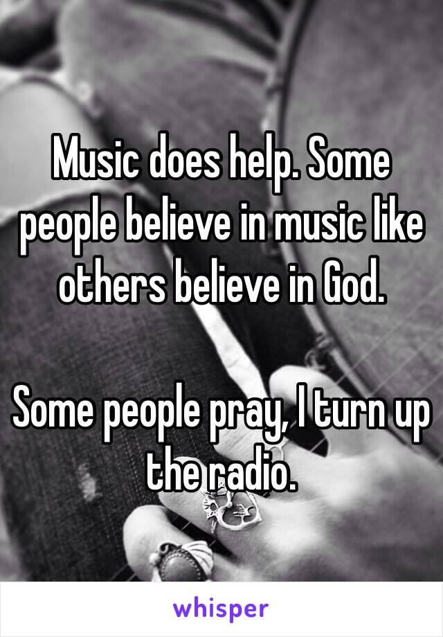 Music does help. Some people believe in music like others believe in God.

Some people pray, I turn up the radio.