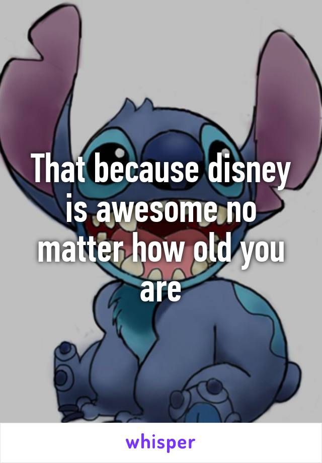 That because disney is awesome no matter how old you are