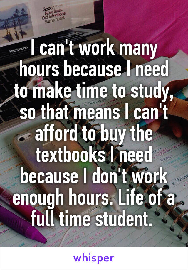 I can't work many hours because I need to make time to study, so that means I can't afford to buy the textbooks I need because I don't work enough hours. Life of a full time student. 