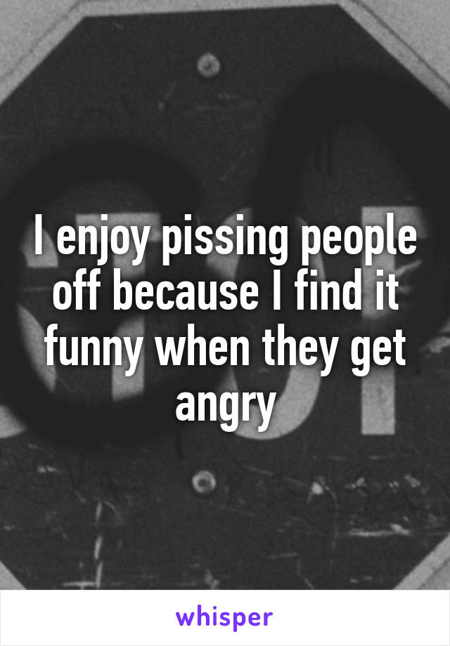 I enjoy pissing people off because I find it funny when they get angry