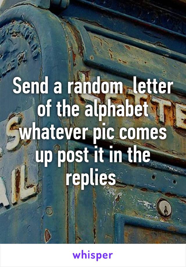 Send a random  letter of the alphabet whatever pic comes up post it in the replies 