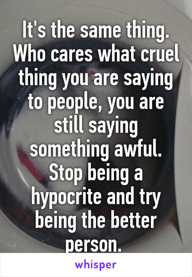 It's the same thing. Who cares what cruel thing you are saying to people, you are still saying something awful. Stop being a hypocrite and try being the better person. 