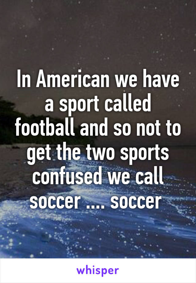 In American we have a sport called football and so not to get the two sports confused we call soccer .... soccer 