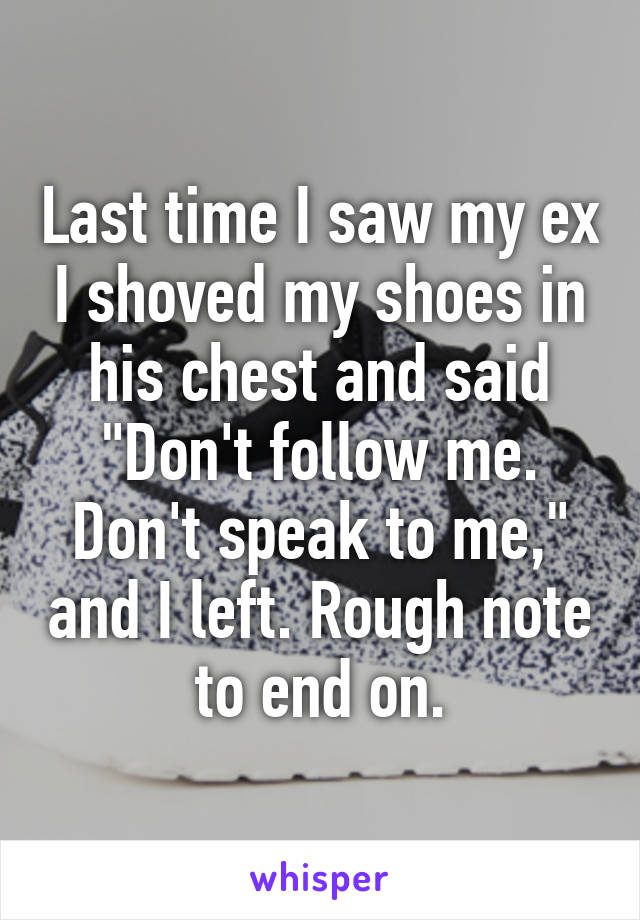 Last time I saw my ex I shoved my shoes in his chest and said "Don't follow me. Don't speak to me," and I left. Rough note to end on.