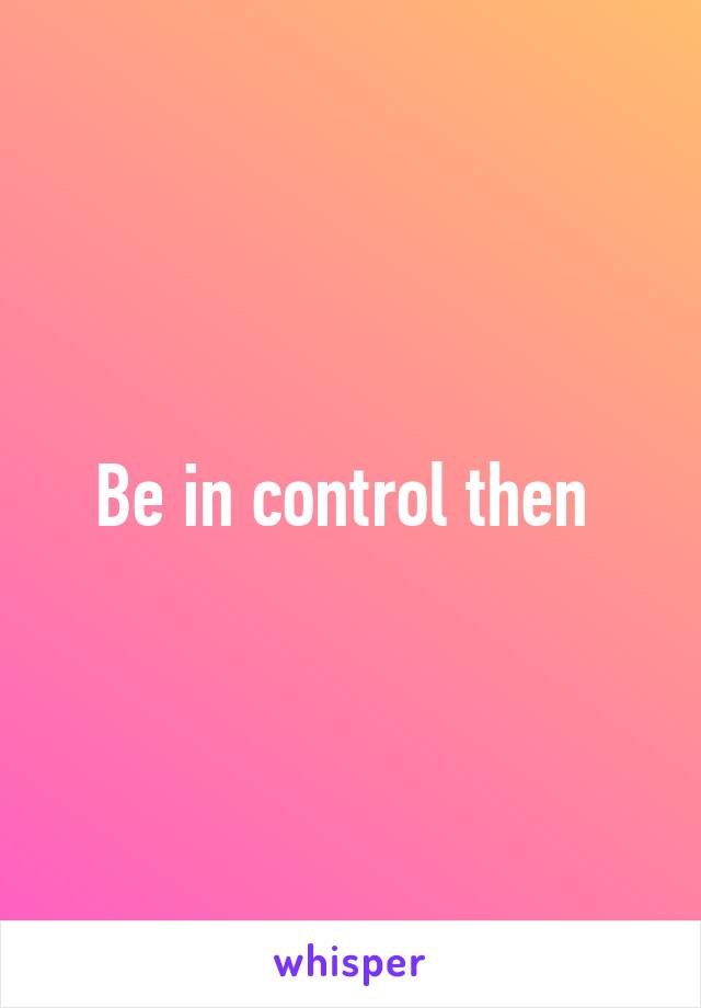 Be in control then 