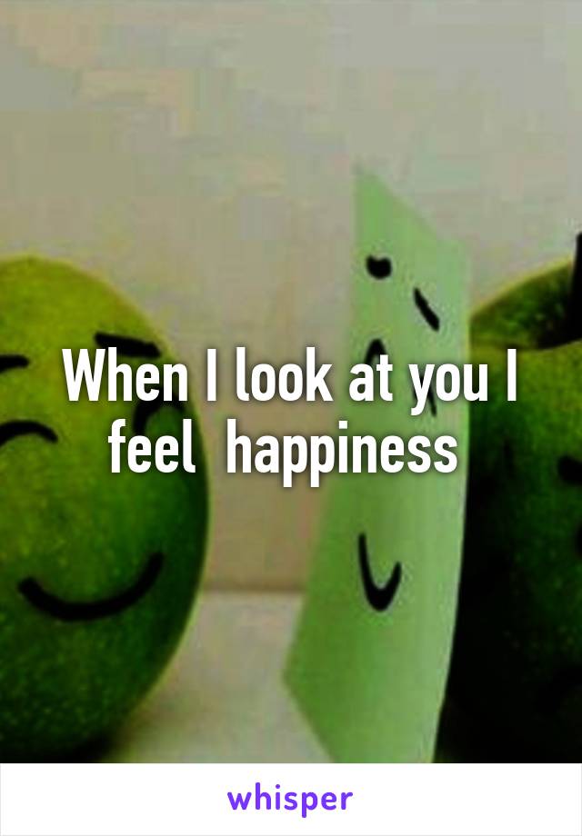 When I look at you I feel  happiness 