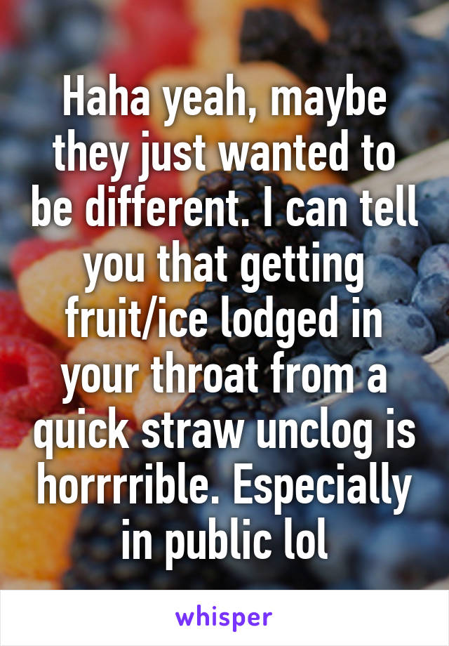 Haha yeah, maybe they just wanted to be different. I can tell you that getting fruit/ice lodged in your throat from a quick straw unclog is horrrrible. Especially in public lol