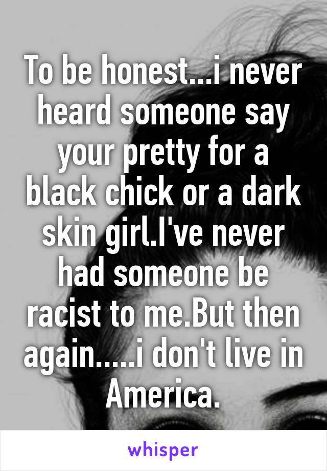 To be honest...i never heard someone say your pretty for a black chick or a dark skin girl.I've never had someone be racist to me.But then again.....i don't live in America.