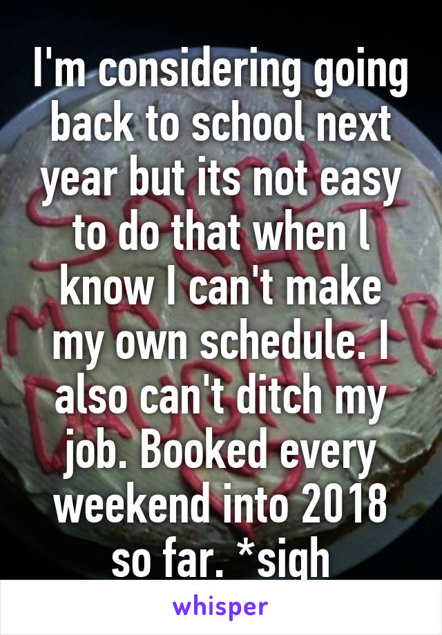 I'm considering going back to school next year but its not easy to do that when l know I can't make my own schedule. I also can't ditch my job. Booked every weekend into 2018 so far. *sigh