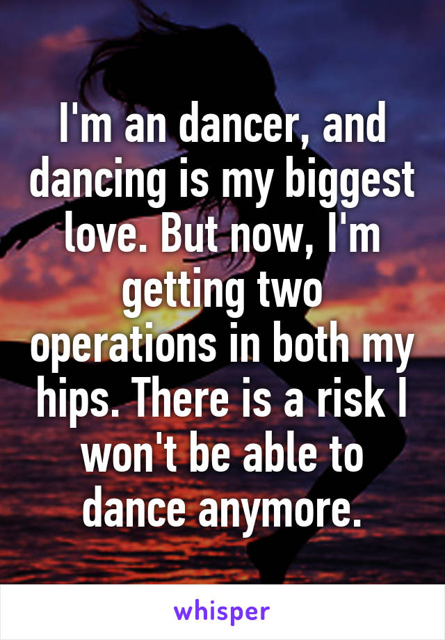 I'm an dancer, and dancing is my biggest love. But now, I'm getting two operations in both my hips. There is a risk I won't be able to dance anymore.