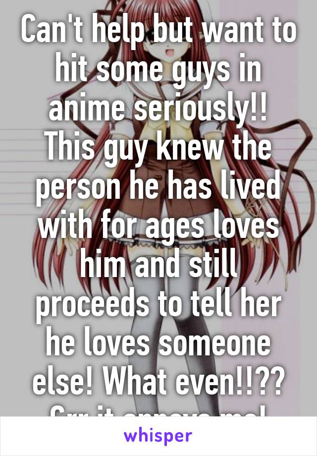 Can't help but want to hit some guys in anime seriously!! This guy knew the person he has lived with for ages loves him and still proceeds to tell her he loves someone else! What even!!?? Grr it annoys me!