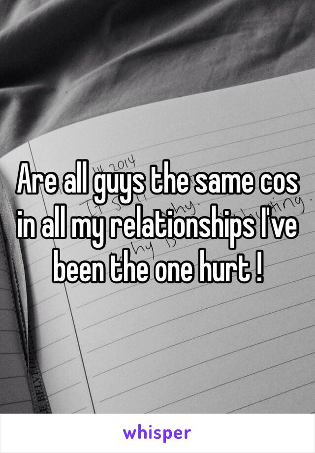 Are all guys the same cos in all my relationships I've been the one hurt !  