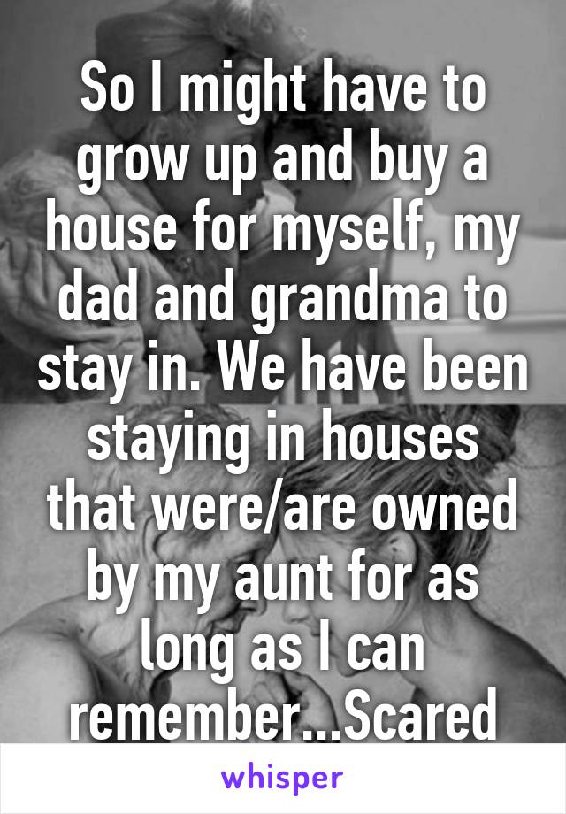 So I might have to grow up and buy a house for myself, my dad and grandma to stay in. We have been staying in houses that were/are owned by my aunt for as long as I can remember...Scared