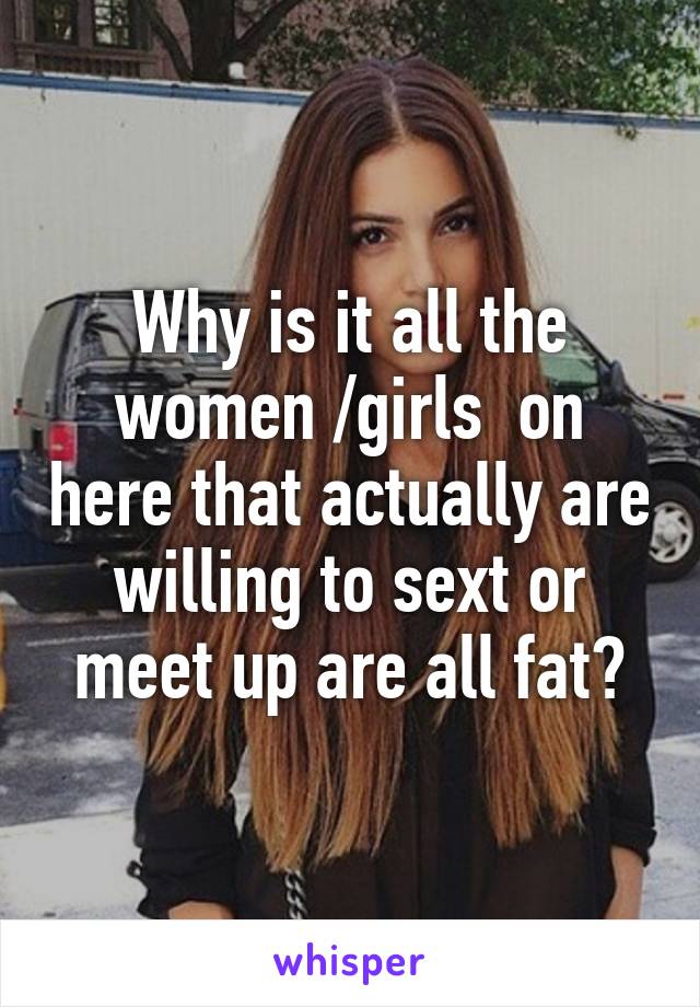 Why is it all the women /girls  on here that actually are willing to sext or meet up are all fat?