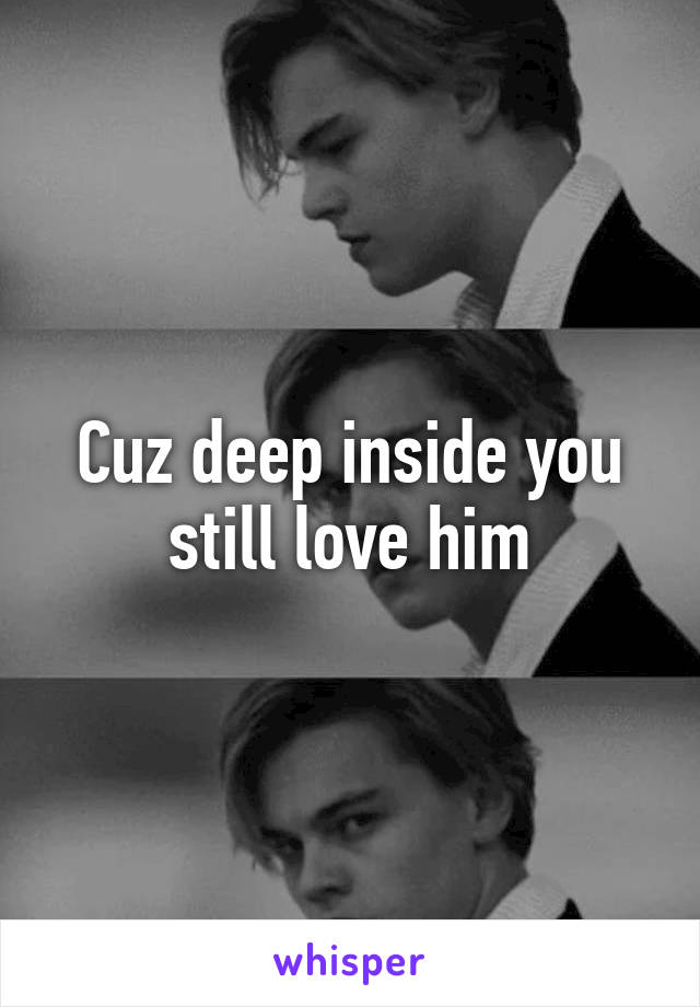 Cuz deep inside you still love him