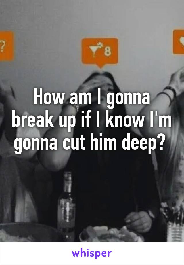 How am I gonna break up if I know I'm gonna cut him deep?  