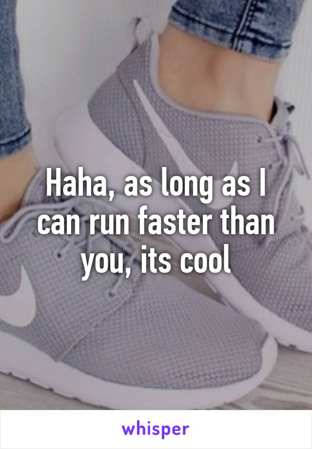 Haha, as long as I can run faster than you, its cool