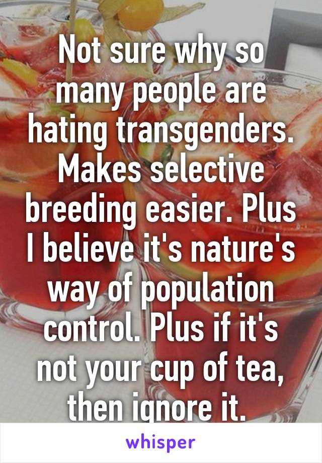 Not sure why so many people are hating transgenders. Makes selective breeding easier. Plus I believe it's nature's way of population control. Plus if it's not your cup of tea, then ignore it. 