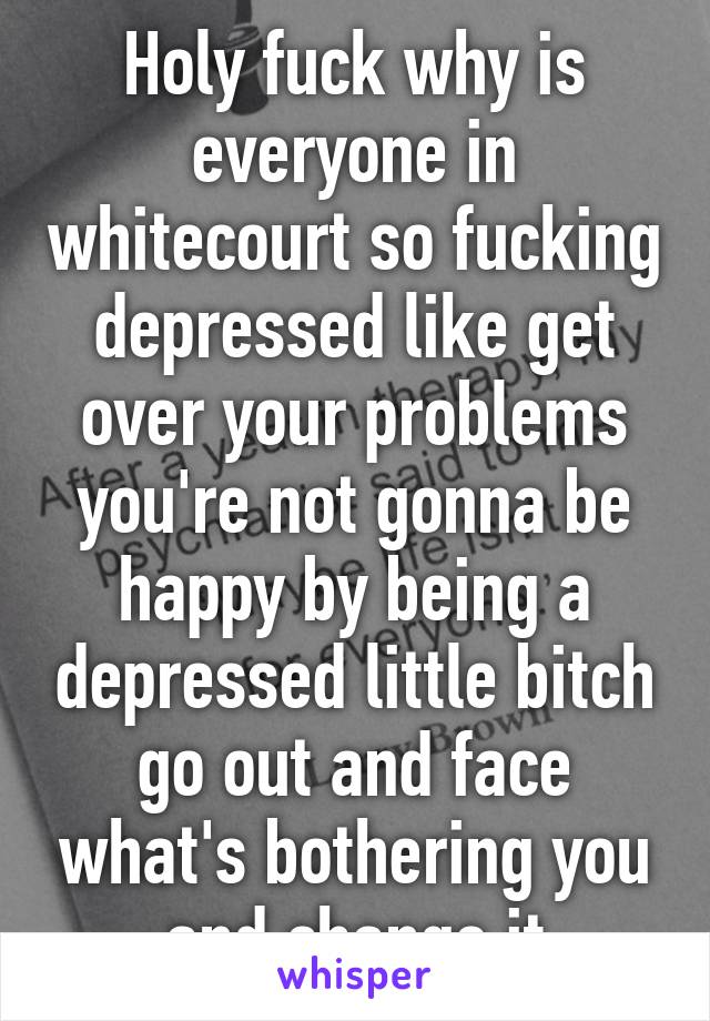 Holy fuck why is everyone in whitecourt so fucking depressed like get over your problems you're not gonna be happy by being a depressed little bitch go out and face what's bothering you and change it